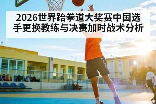 2026世界跆拳道大奖赛中国选手更换教练与决赛加时战术分析